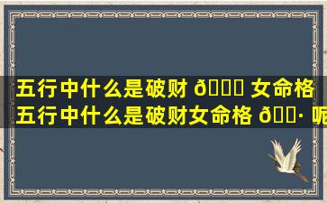 五行中什么是破财 🕊 女命格（五行中什么是破财女命格 🌷 呢）